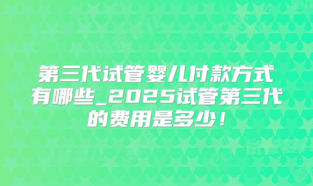 第三代试管婴儿付款方式有哪些_2025试管第三代的费用是多少!