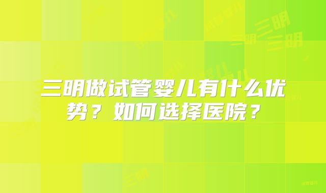 三明做试管婴儿有什么优势？如何选择医院？