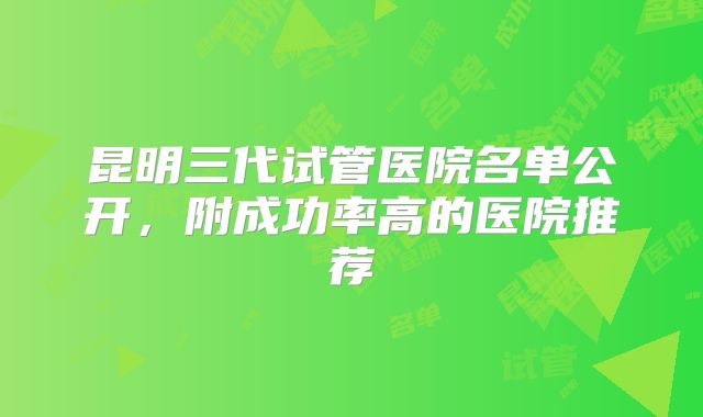 昆明三代试管医院名单公开,附成功率高的医院推荐