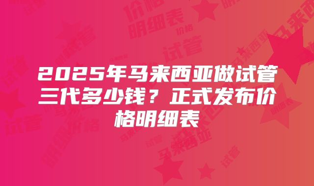 2025年马来西亚做试管三代多少钱？正式发布价格明细表