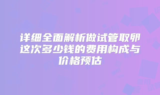 详细全面解析做试管取卵这次多少钱的费用构成与价格预估