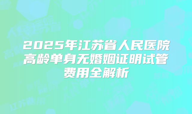 2025年江苏省人民医院高龄单身无婚姻证明试管费用全解析