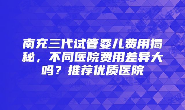 南充三代试管婴儿费用揭秘,不同医院费用差异大吗?推荐优质医院