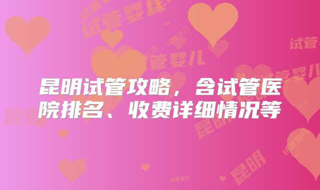 昆明试管攻略，含试管医院排名、收费详细情况等