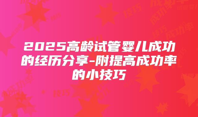 2025高龄试管婴儿成功的经历分享-附提高成功率的小技巧