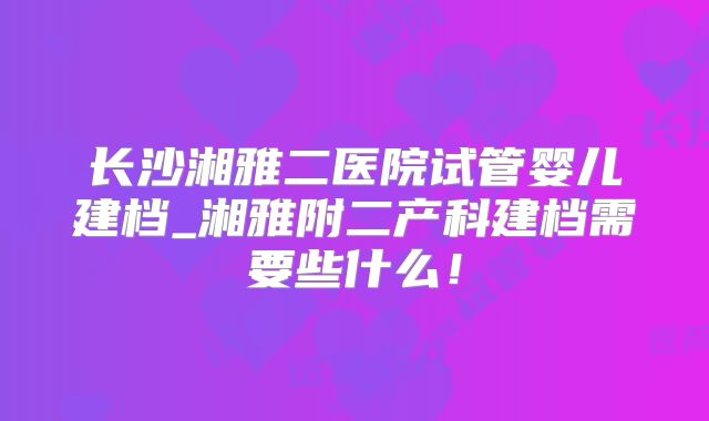 长沙湘雅二医院试管婴儿建档_湘雅附二产科建档需要些什么！