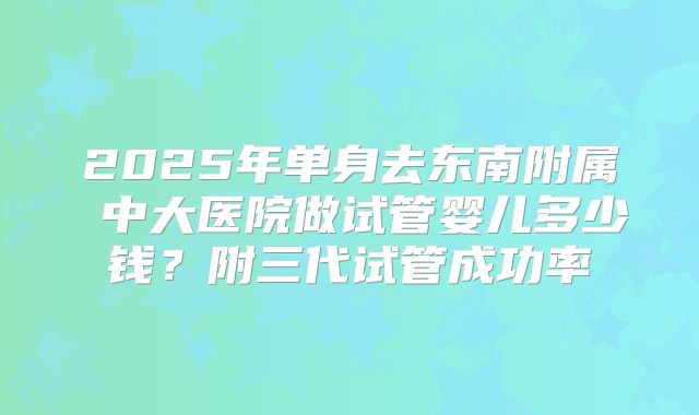 2025年单身去东南附属 中大医院做试管婴儿多少钱？附三代试管成功率