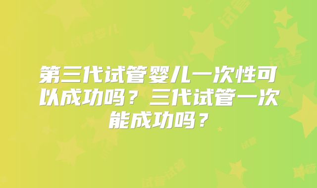 第三代试管婴儿一次性可以成功吗？三代试管一次能成功吗？