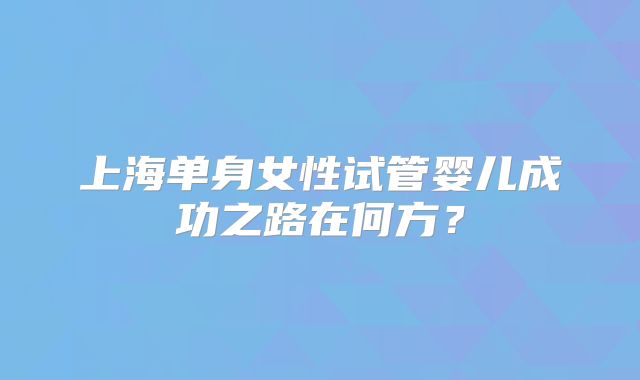 上海单身女性试管婴儿成功之路在何方？