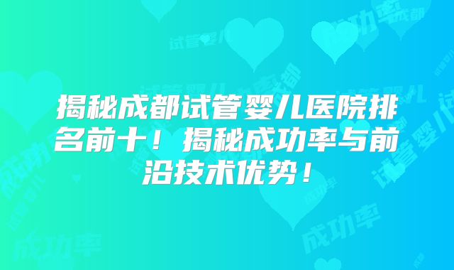 揭秘成都试管婴儿医院排名前十！揭秘成功率与前沿技术优势！