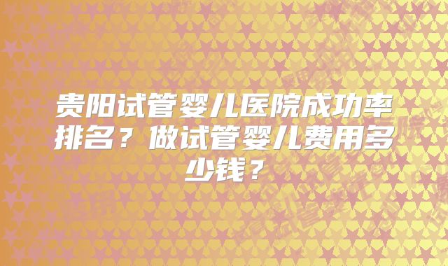 贵阳试管婴儿医院成功率排名？做试管婴儿费用多少钱？