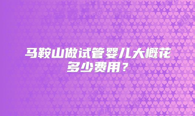 马鞍山做试管婴儿大概花多少费用？