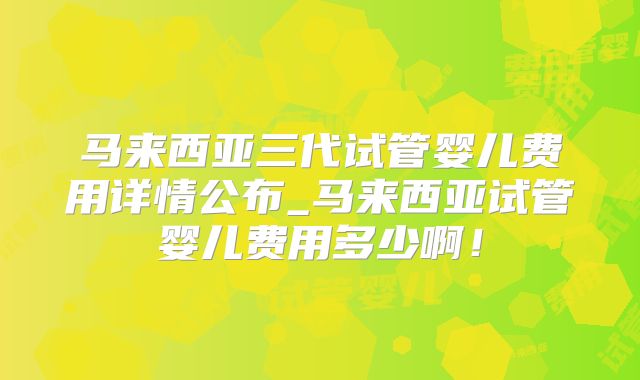马来西亚三代试管婴儿费用详情公布_马来西亚试管婴儿费用多少啊!