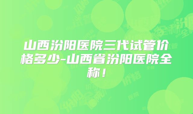 山西汾阳医院三代试管价格多少-山西省汾阳医院全称!