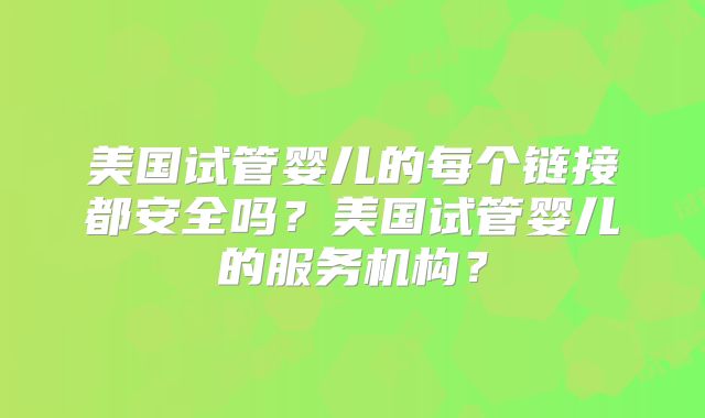 美国试管婴儿的每个链接都安全吗？美国试管婴儿的服务机构？