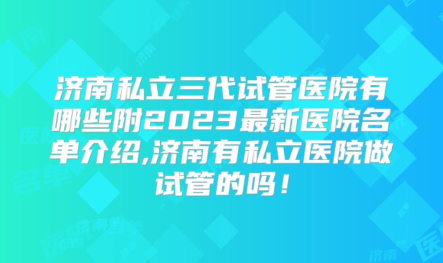 济南私立三代试管医院有哪些附2023最新医院名单介绍,济南有私立医院做试管的吗!