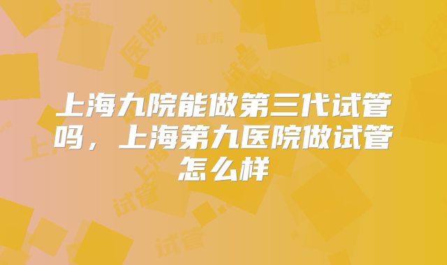 上海九院能做第三代试管吗,上海第九医院做试管怎么样