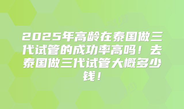 2025年高龄在泰国做三代试管的成功率高吗！去泰国做三代试管大概多少钱！