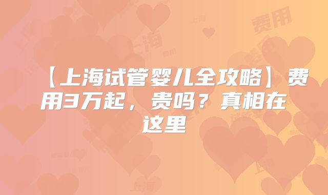 【上海试管婴儿全攻略】费用3万起,贵吗?真相在这里