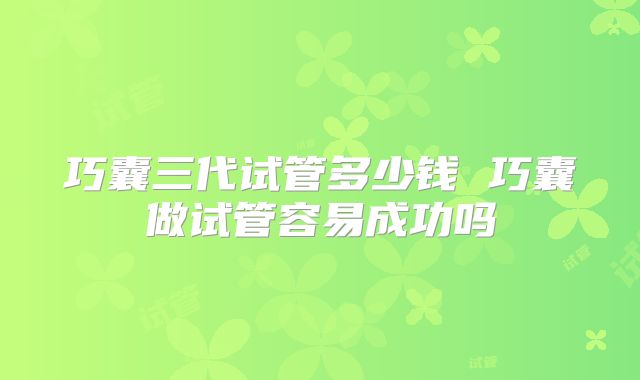 巧囊三代试管多少钱 巧囊做试管容易成功吗