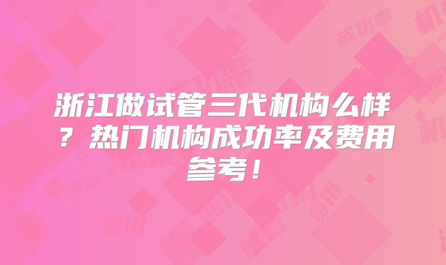 浙江做试管三代机构么样？热门机构成功率及费用参考！