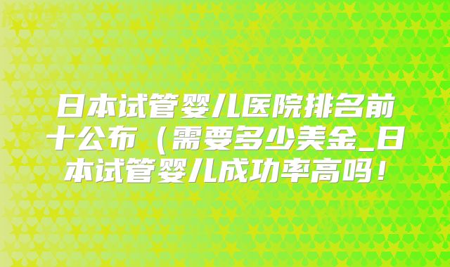 日本试管婴儿医院排名前十公布（需要多少美金_日本试管婴儿成功率高吗！