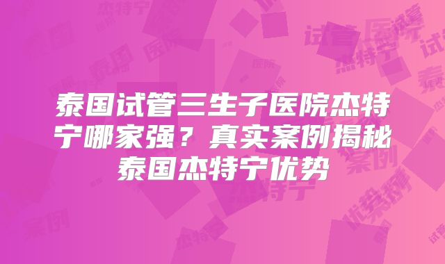 泰国试管三生子医院杰特宁哪家强？真实案例揭秘泰国杰特宁优势