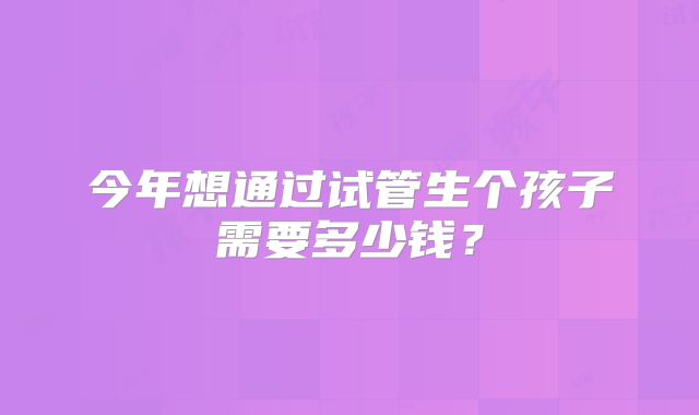 今年想通过试管生个孩子需要多少钱？