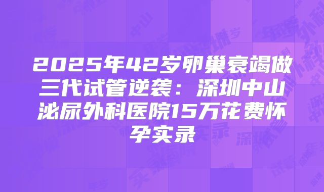 2025年42岁卵巢衰竭做三代试管逆袭：深圳中山泌尿外科医院15万花费怀孕实录