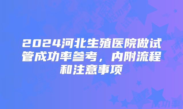 2024河北生殖医院做试管成功率参考，内附流程和注意事项