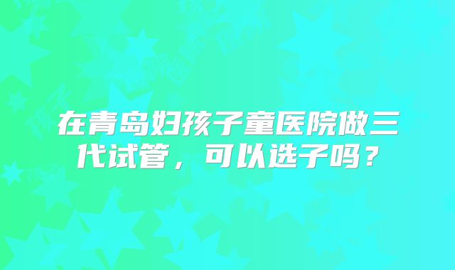 在青岛妇孩子童医院做三代试管，可以选子吗？