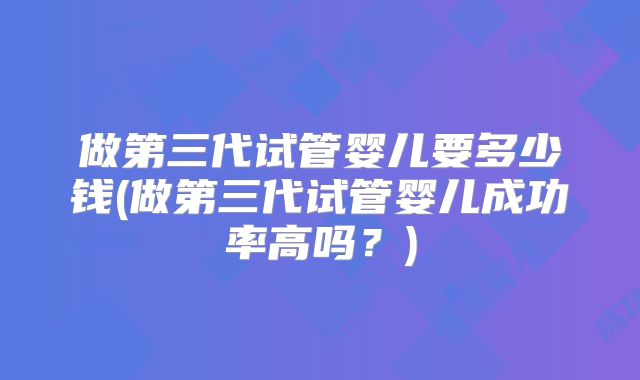 做第三代试管婴儿要多少钱(做第三代试管婴儿成功率高吗？)
