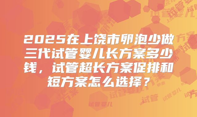 2025在上饶市卵泡少做三代试管婴儿长方案多少钱，试管超长方案促排和短方案怎么选择？