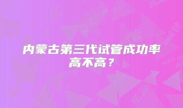 内蒙古第三代试管成功率高不高?