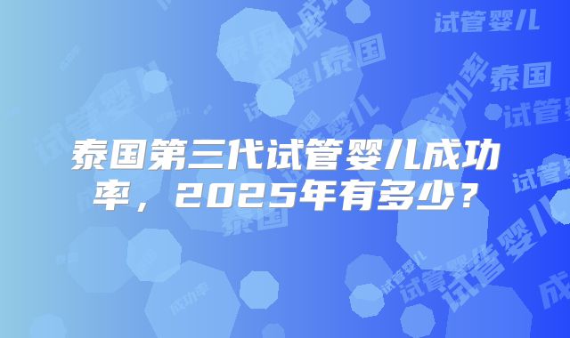 泰国第三代试管婴儿成功率，2025年有多少？