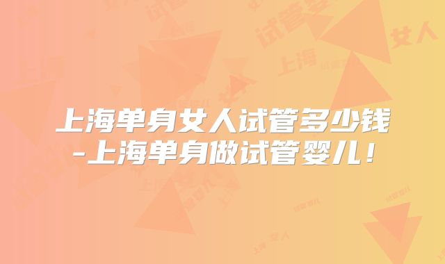 上海单身女人试管多少钱-上海单身做试管婴儿！