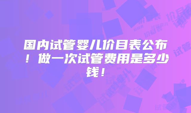 国内试管婴儿价目表公布！做一次试管费用是多少钱！