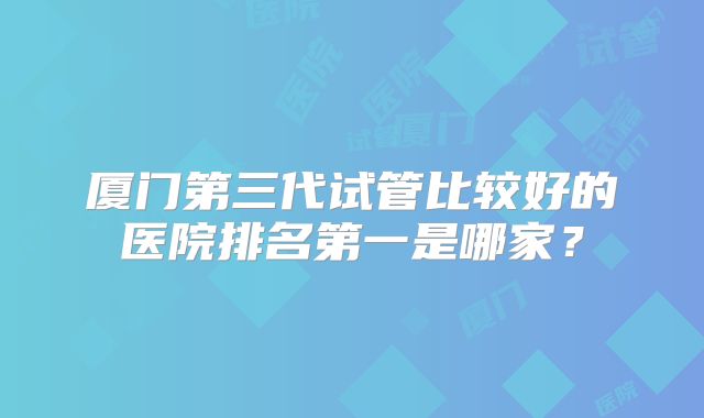 厦门第三代试管比较好的医院排名第一是哪家?