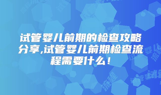 试管婴儿前期的检查攻略分享,试管婴儿前期检查流程需要什么！