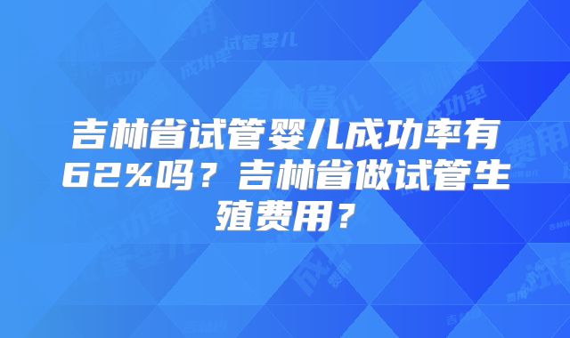 吉林省试管婴儿成功率有62%吗？吉林省做试管生殖费用？