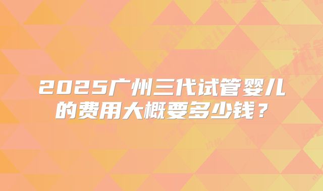 2025广州三代试管婴儿的费用大概要多少钱？