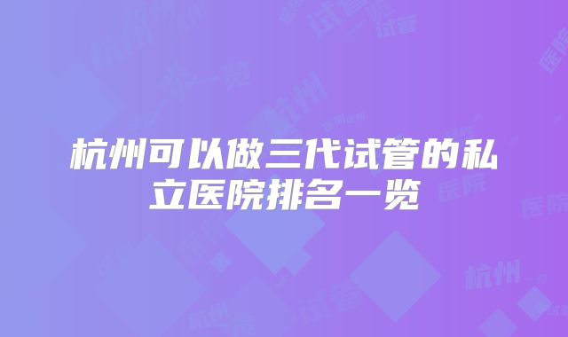 杭州可以做三代试管的私立医院排名一览
