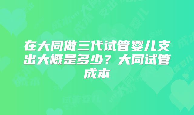 在大同做三代试管婴儿支出大概是多少?大同试管成本