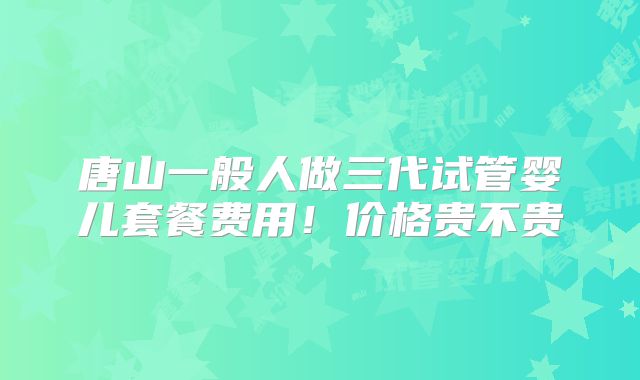 唐山一般人做三代试管婴儿套餐费用！价格贵不贵