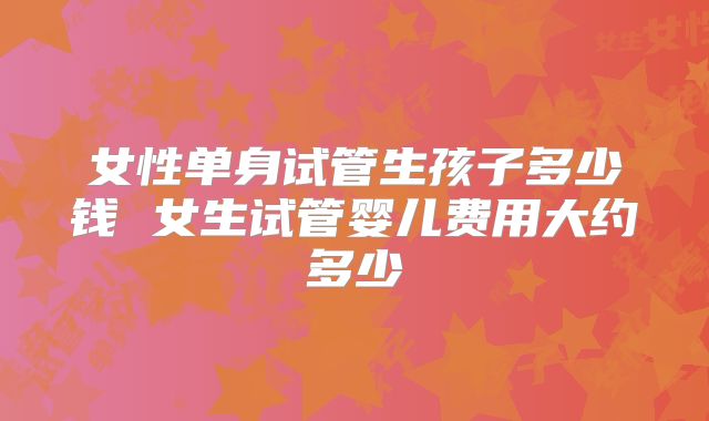 女性单身试管生孩子多少钱 女生试管婴儿费用大约多少