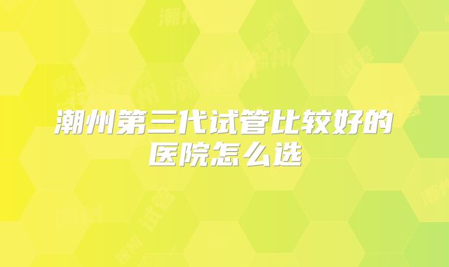潮州第三代试管比较好的医院怎么选