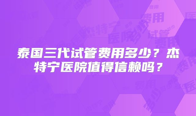 泰国三代试管费用多少？杰特宁医院值得信赖吗？