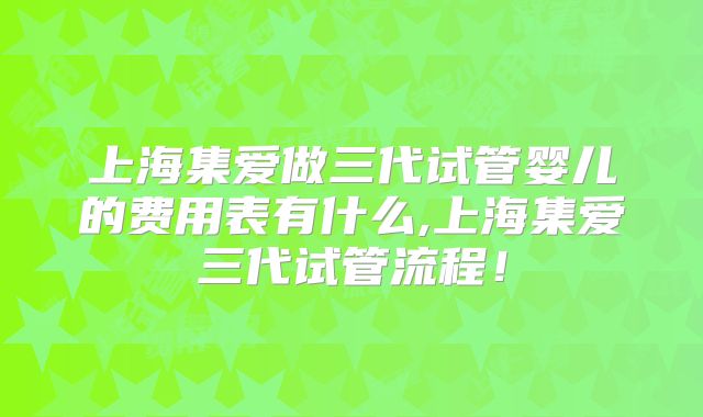上海集爱做三代试管婴儿的费用表有什么,上海集爱三代试管流程！