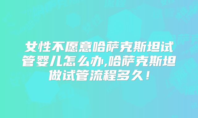 女性不愿意哈萨克斯坦试管婴儿怎么办,哈萨克斯坦做试管流程多久！