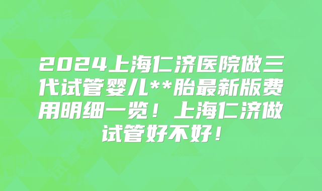 2024上海仁济医院做三代试管婴儿**胎最新版费用明细一览！上海仁济做试管好不好！